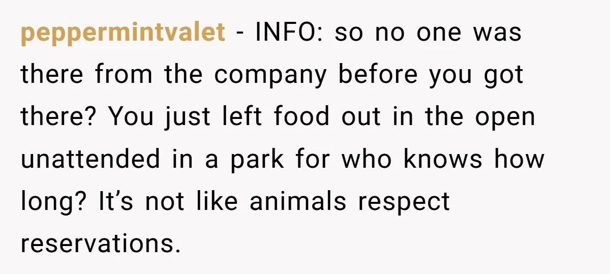 peppermintvalet − INFO: so no one was there from the company before you got there? You just left food out in the open unattended in a park for who knows...