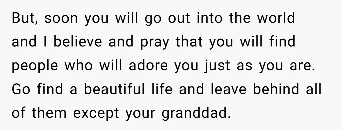 But, soon you will go out into the world and I believe and pray that you will find people who will adore you just as you are. Go find a...