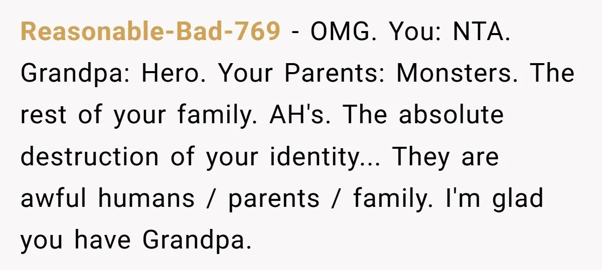Reasonable-Bad-769 − OMG. You: NTA. Grandpa: Hero. Your Parents: Monsters. The rest of your family. AH's. The absolute destruction of your identity... They are awful humans / parents / family....