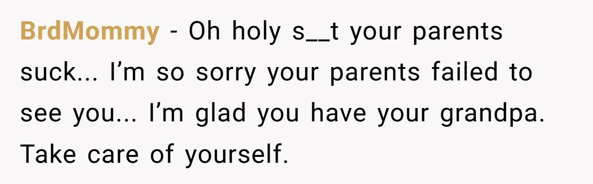 BrdMommy − Oh holy s__t your parents suck... I’m so sorry your parents failed to see you... I’m glad you have your grandpa. Take care of yourself.