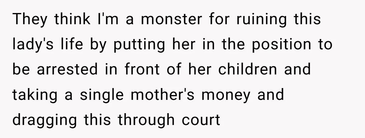They think I'm a monster for ruining this lady's life by putting her in the position to be arrested in front of her children and taking a single mother's money...