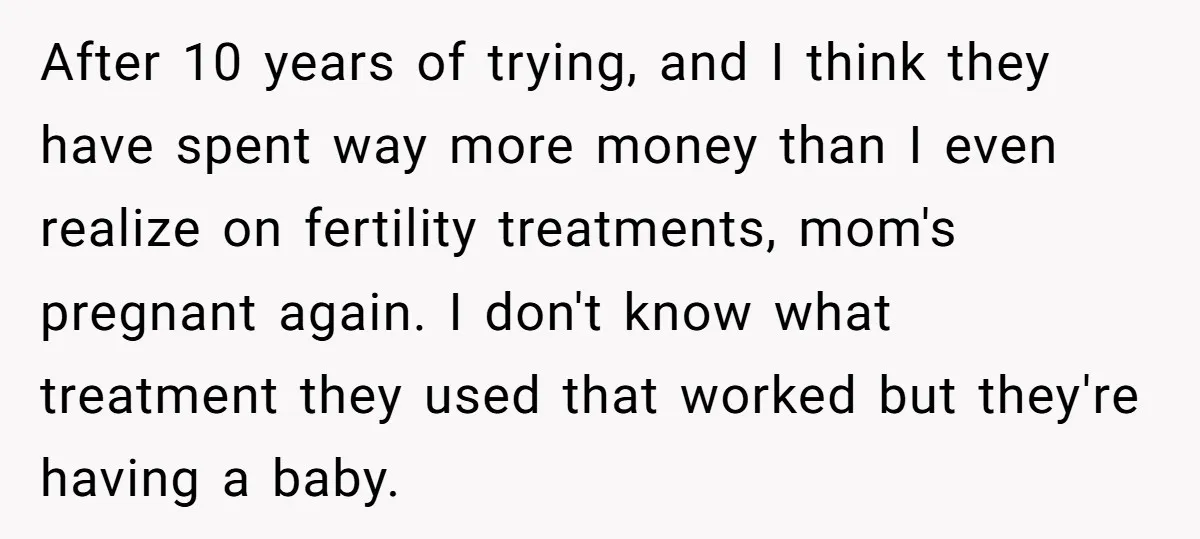 After 10 years of trying, and I think they have spent way more money than I even realize on fertility treatments, mom's pregnant again. I don't know what treatment they...