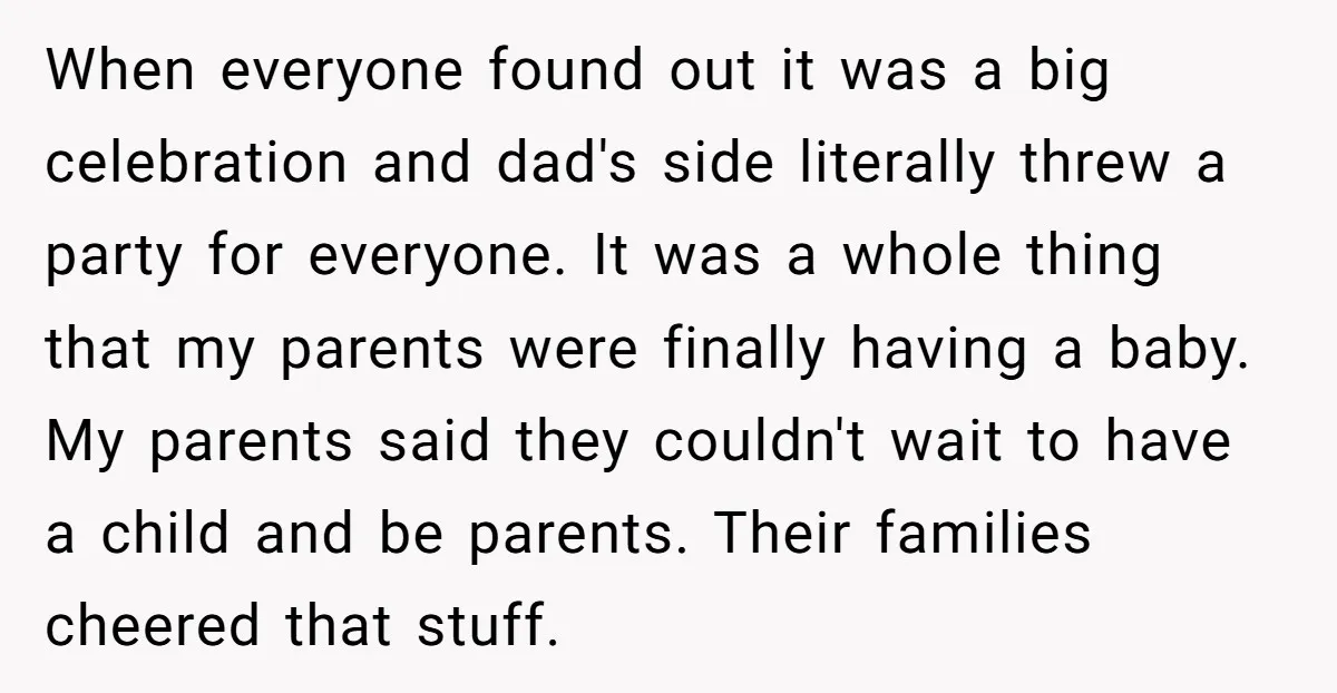 When everyone found out it was a big celebration and dad's side literally threw a party for everyone. It was a whole thing that my parents were finally having a...