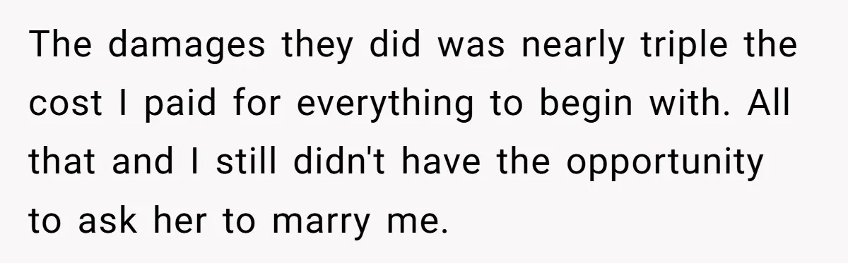 The damages they did was nearly triple the cost I paid for everything to begin with. All that and I still didn't have the opportunity to ask her to marry...