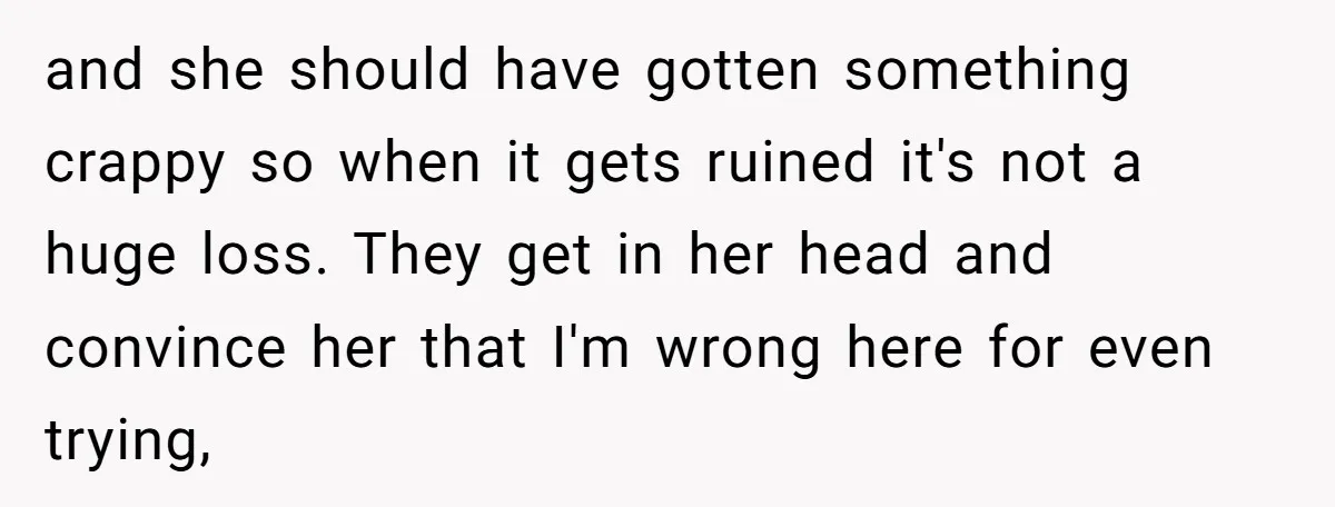 and she should have gotten something crappy so when it gets ruined it's not a huge loss. They get in her head and convince her that I'm wrong here for...