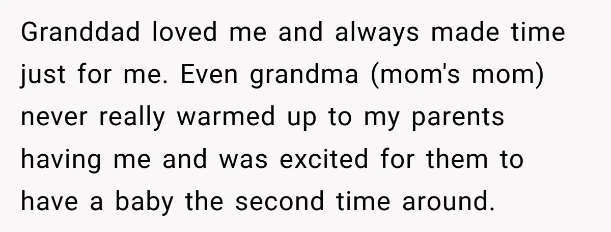 Granddad loved me and always made time just for me. Even grandma (mom's mom) never really warmed up to my parents having me and was excited for them to have...