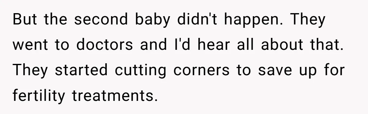 But the second baby didn't happen. They went to doctors and I'd hear all about that. They started cutting corners to save up for fertility treatments.