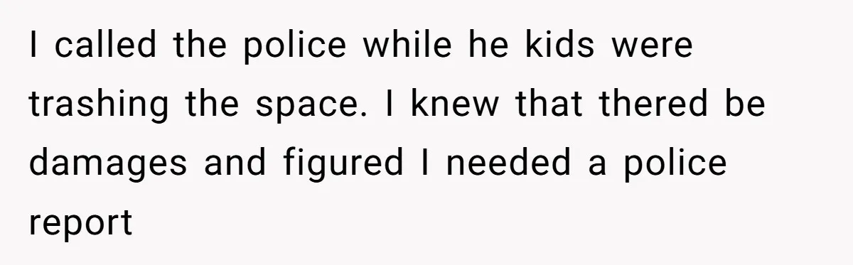 I called the police while he kids were trashing the space. I knew that thered be damages and figured I needed a police report