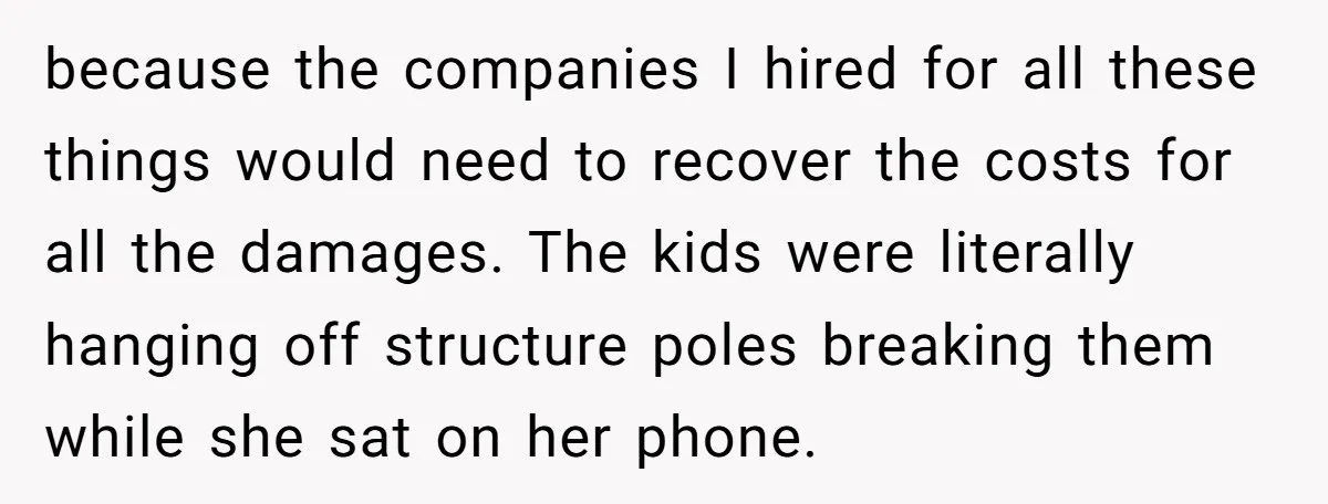 because the companies I hired for all these things would need to recover the costs for all the damages. The kids were literally hanging off structure poles breaking them while...