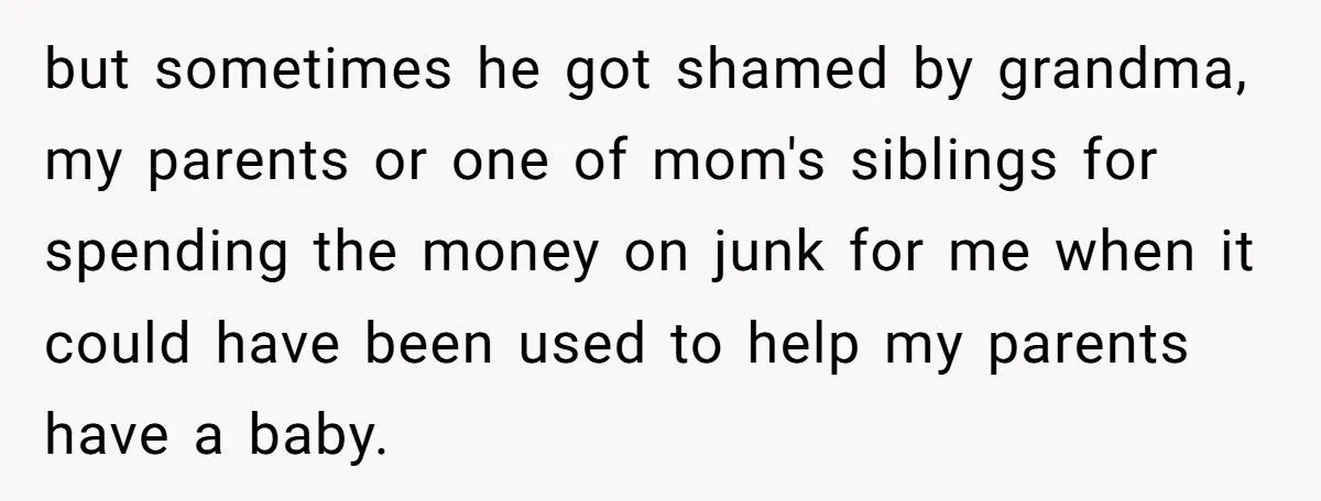 but sometimes he got shamed by grandma, my parents or one of mom's siblings for spending the money on junk for me when it could have been used to help...