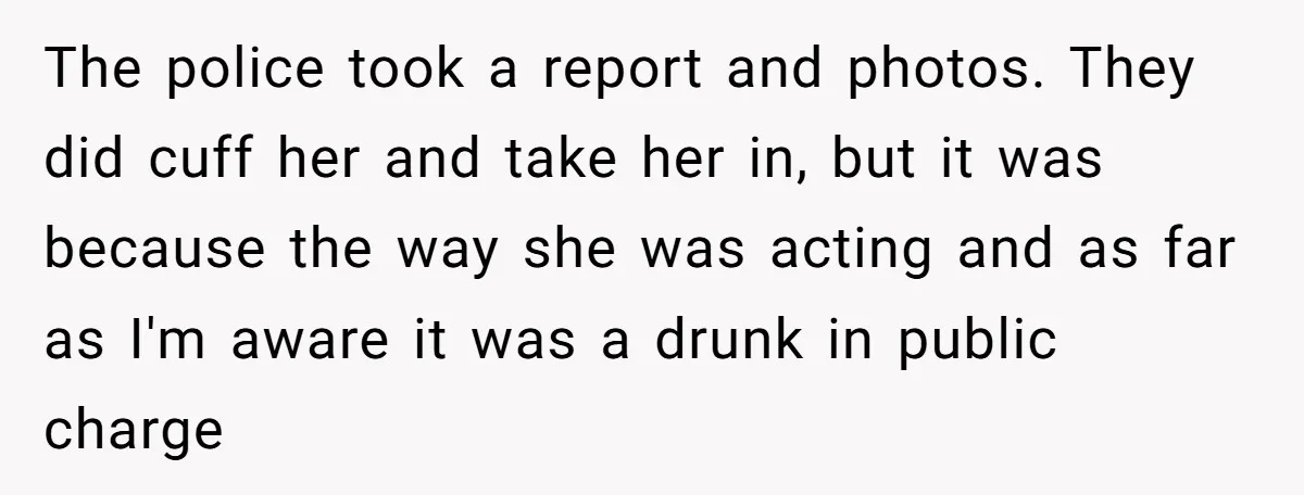 The police took a report and photos. They did cuff her and take her in, but it was because the way she was acting and as far as I'm aware...
