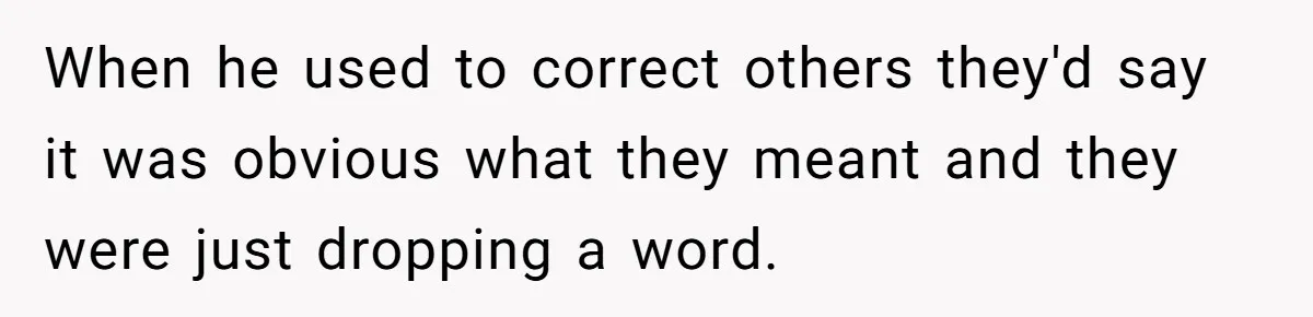 When he used to correct others they'd say it was obvious what they meant and they were just dropping a word.