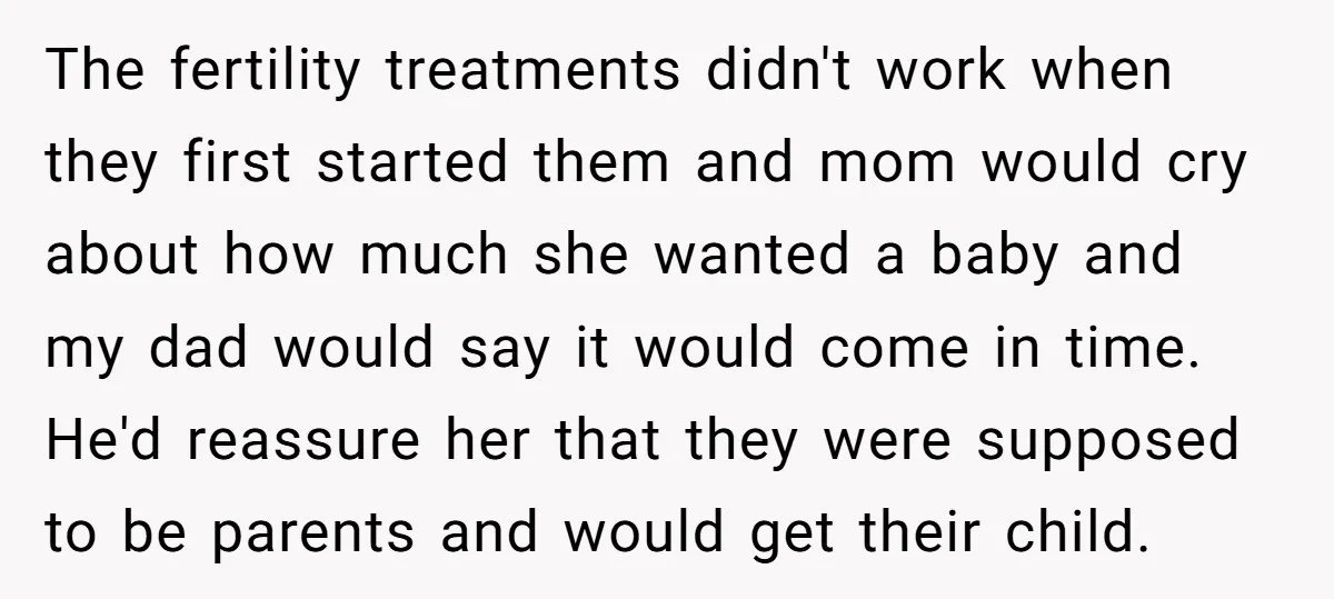 The fertility treatments didn't work when they first started them and mom would cry about how much she wanted a baby and my dad would say it would come in...