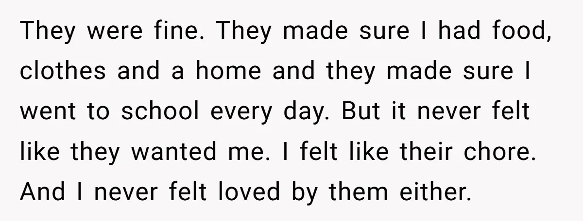 They were fine. They made sure I had food, clothes and a home and they made sure I went to school every day. But it never felt like they wanted...