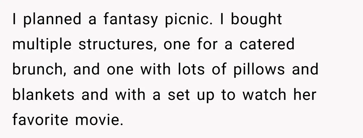 I planned a fantasy picnic. I bought multiple structures, one for a catered brunch, and one with lots of pillows and blankets and with a set up to watch her...
