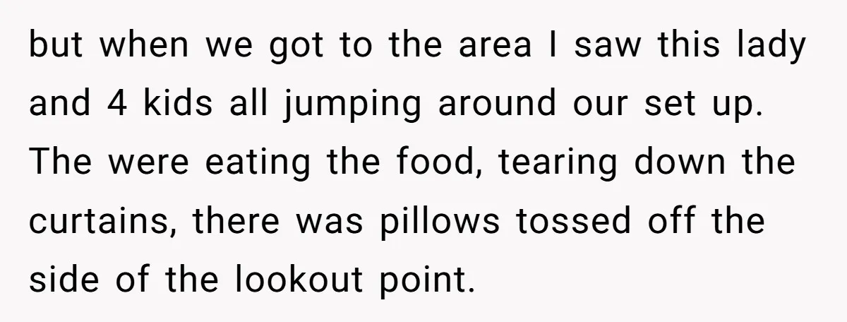 but when we got to the area I saw this lady and 4 kids all jumping around our set up. The were eating the food, tearing down the curtains, there...