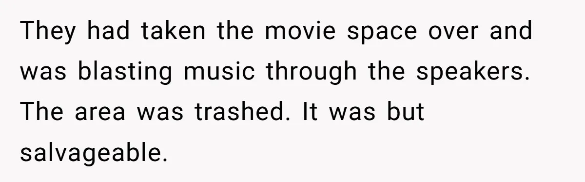 They had taken the movie space over and was blasting music through the speakers. The area was trashed. It was but salvageable.