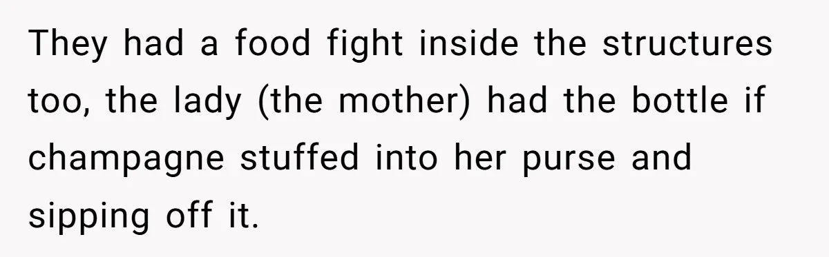 They had a food fight inside the structures too, the lady (the mother) had the bottle if champagne stuffed into her purse and sipping off it.