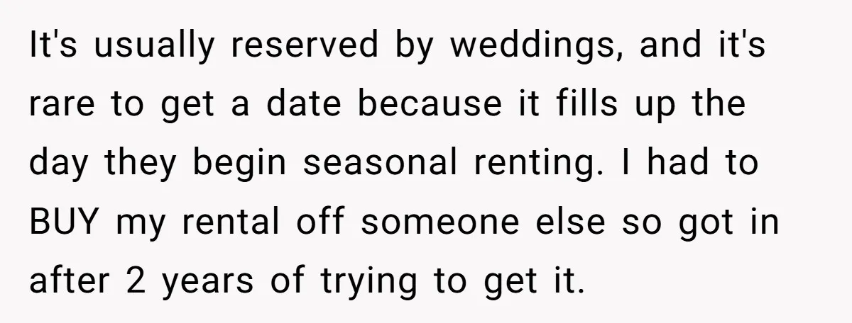 It's usually reserved by weddings, and it's rare to get a date because it fills up the day they begin seasonal renting. I had to BUY my rental off someone...