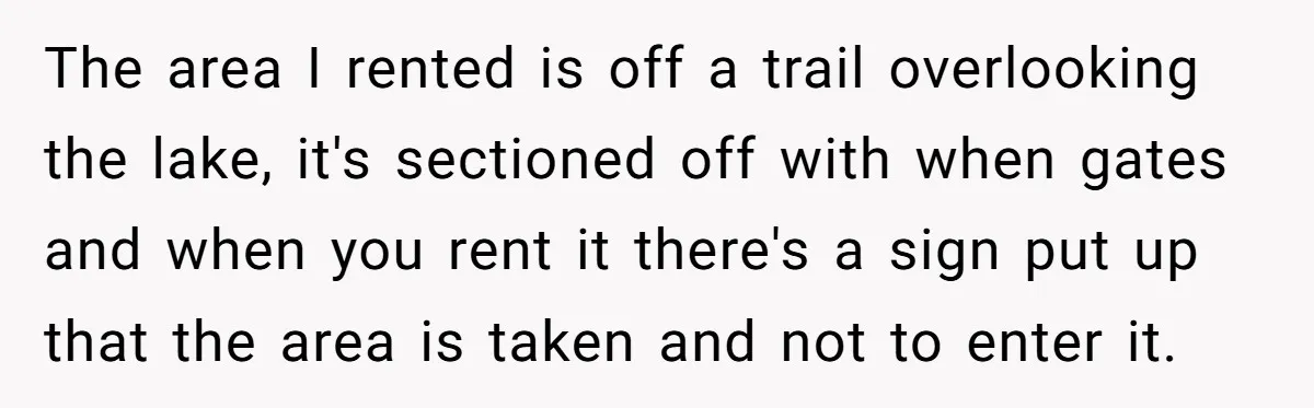 The area I rented is off a trail overlooking the lake, it's sectioned off with when gates and when you rent it there's a sign put up that the area...