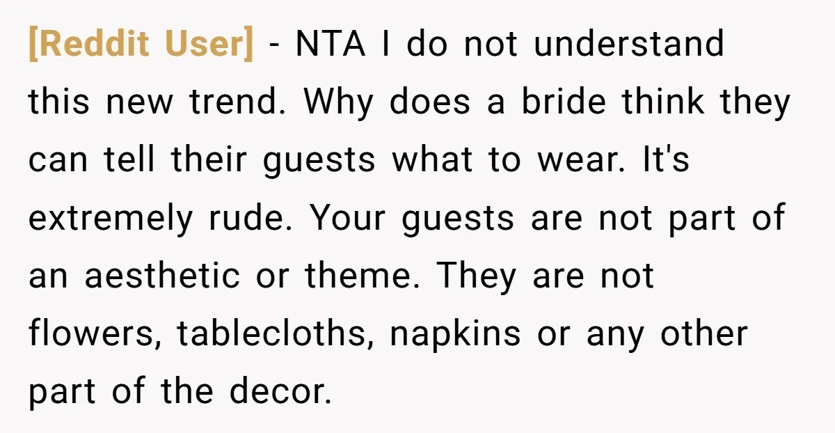 [Reddit User] − NTA I do not understand this new trend. Why does a bride think they can tell their guests what to wear. It's extremely rude. Your guests are...