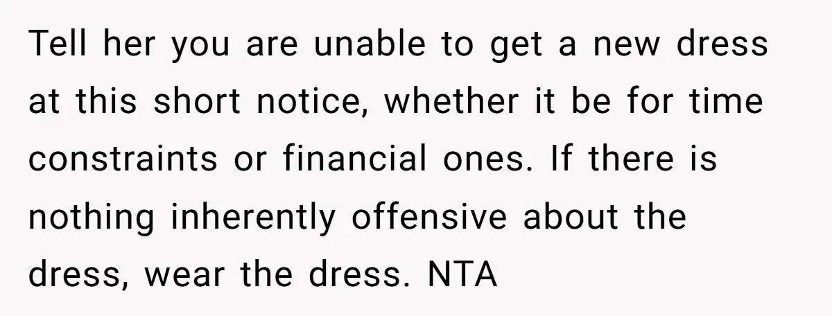 Tell her you are unable to get a new dress at this short notice, whether it be for time constraints or financial ones. If there is nothing inherently offensive about...