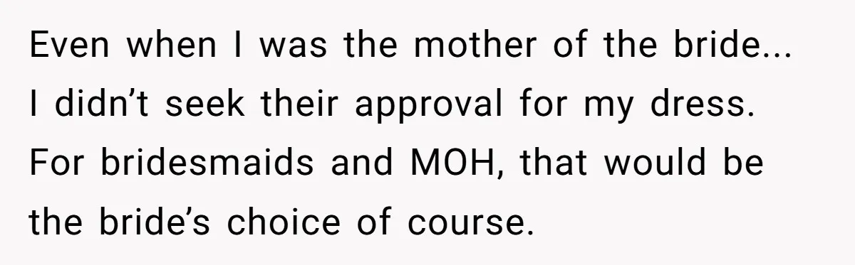 Even when I was the mother of the bride... I didn’t seek their approval for my dress. For bridesmaids and MOH, that would be the bride’s choice of course.