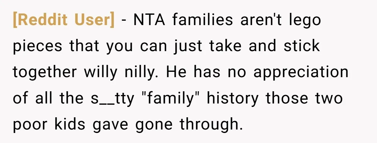 [Reddit User] − NTA families aren't lego pieces that you can just take and stick together willy nilly. He has no appreciation of all the s__tty "family" history those two...