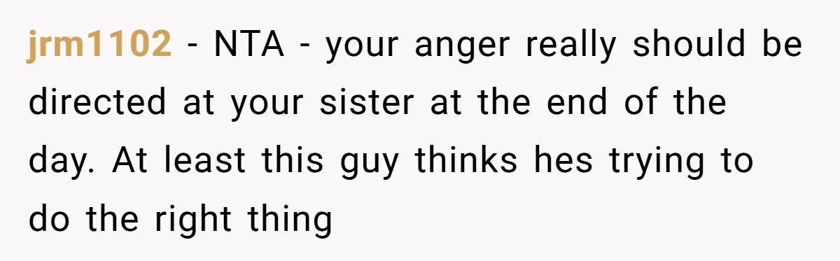 jrm1102 − NTA - your anger really should be directed at your sister at the end of the day. At least this guy thinks hes trying to do the right...