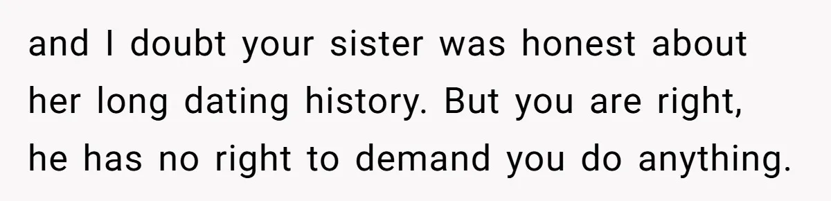 and I doubt your sister was honest about her long dating history. But you are right, he has no right to demand you do anything.