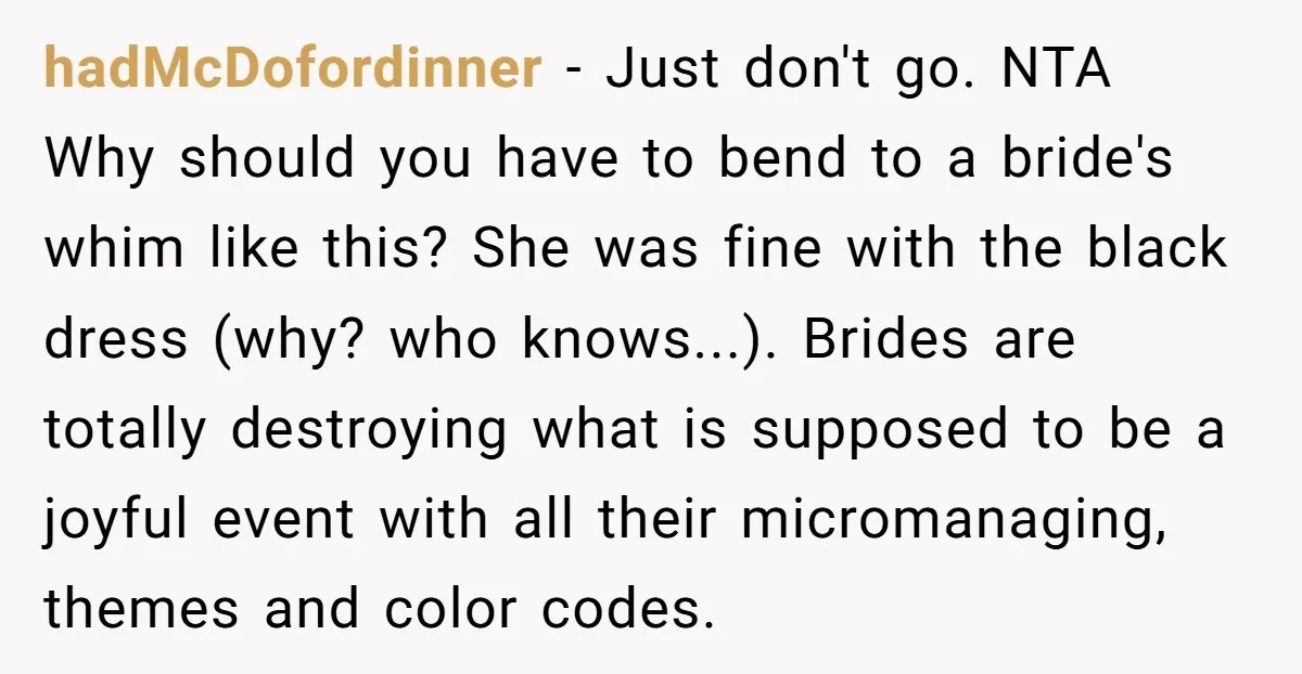 hadMcDofordinner − Just don't go. NTA Why should you have to bend to a bride's whim like this? She was fine with the black dress (why? who knows...). Brides are...