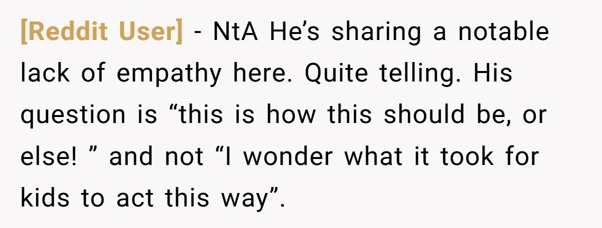 [Reddit User] − NtA He’s sharing a notable lack of empathy here. Quite telling. His question is “this is how this should be, or else! ” and not “I wonder...