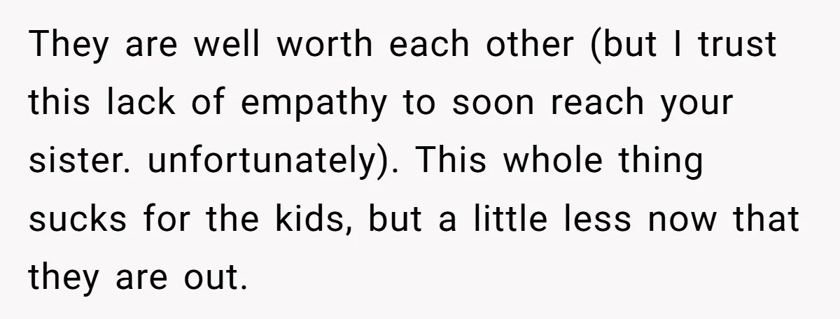 They are well worth each other (but I trust this lack of empathy to soon reach your sister. unfortunately). This whole thing sucks for the kids, but a little less...