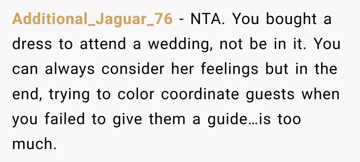 Additional_Jaguar_76 − NTA. You bought a dress to attend a wedding, not be in it. You can always consider her feelings but in the end, trying to color coordinate guests...
