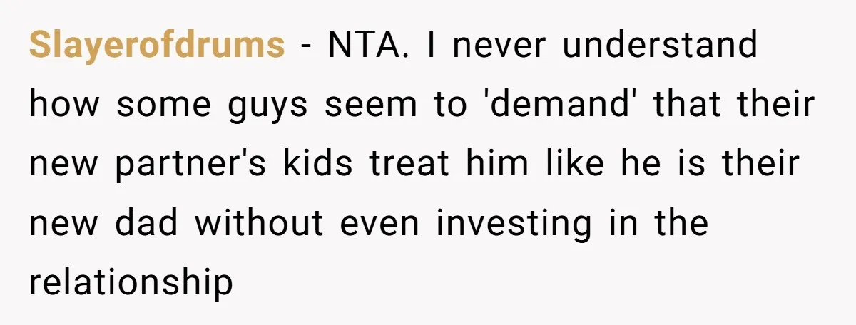 Slayerofdrums − NTA. I never understand how some guys seem to 'demand' that their new partner's kids treat him like he is their new dad without even investing in the...