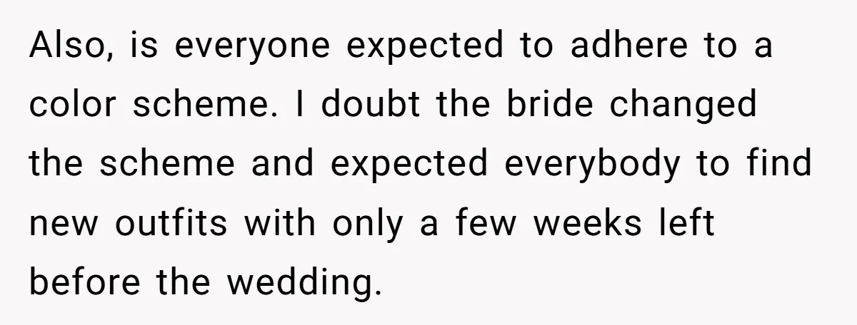 Also, is everyone expected to adhere to a color scheme. I doubt the bride changed the scheme and expected everybody to find new outfits with only a few weeks left...