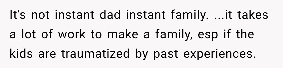 It's not instant dad instant family. ...it takes a lot of work to make a family, esp if the kids are traumatized by past experiences.