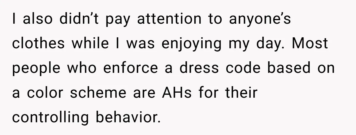 I also didn’t pay attention to anyone’s clothes while I was enjoying my day. Most people who enforce a dress code based on a color scheme are AHs for their...