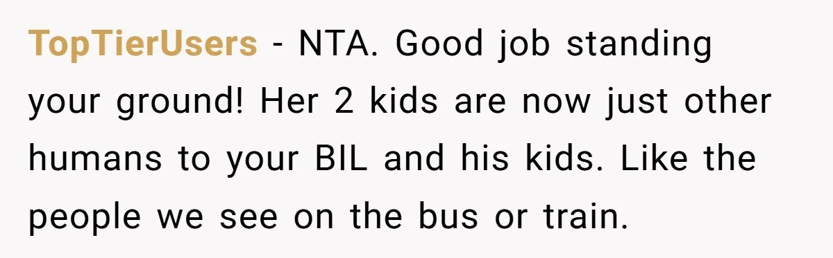 TopTierUsers − NTA. Good job standing your ground! Her 2 kids are now just other humans to your BIL and his kids. Like the people we see on the bus...