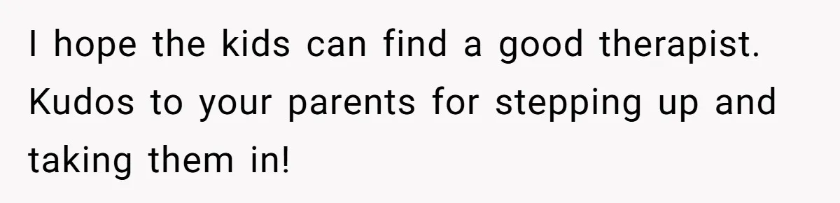 I hope the kids can find a good therapist. Kudos to your parents for stepping up and taking them in!