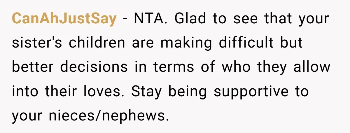 CanAhJustSay − NTA. Glad to see that your sister's children are making difficult but better decisions in terms of who they allow into their loves. Stay being supportive to your...