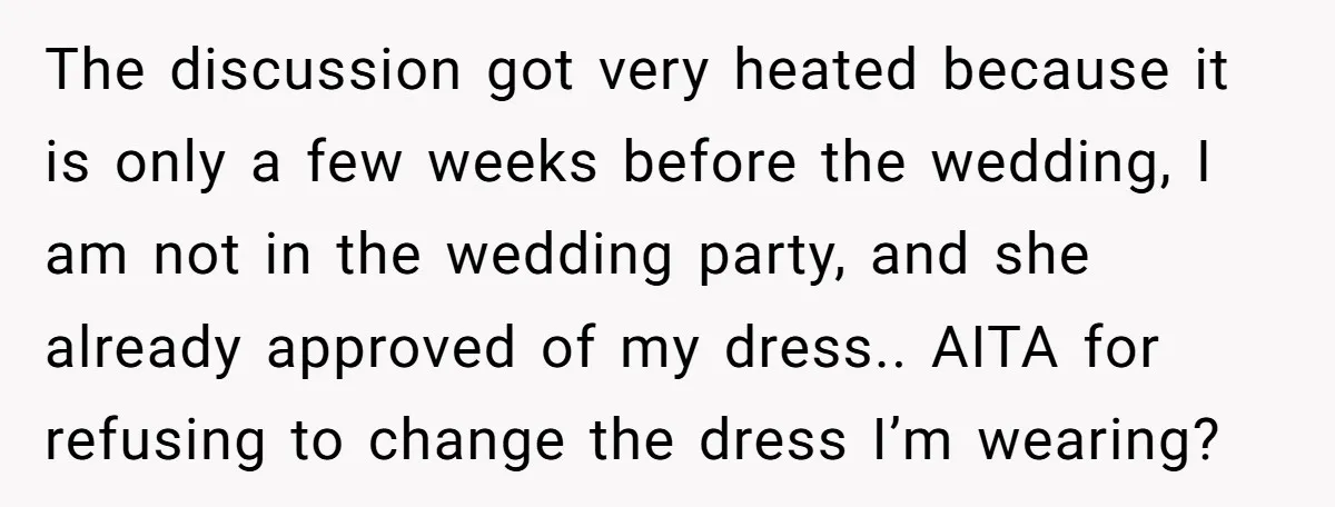 The discussion got very heated because it is only a few weeks before the wedding, I am not in the wedding party, and she already approved of my dress.. AITA...