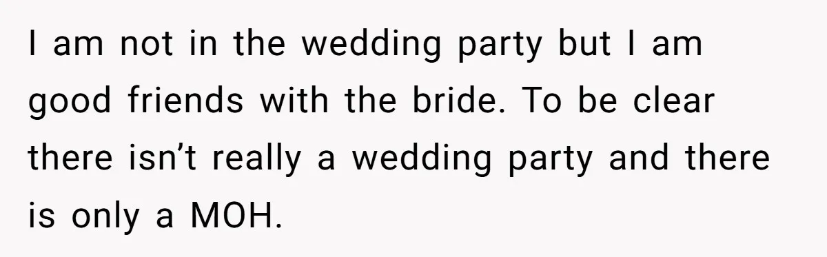 I am not in the wedding party but I am good friends with the bride. To be clear there isn’t really a wedding party and there is only a MOH.