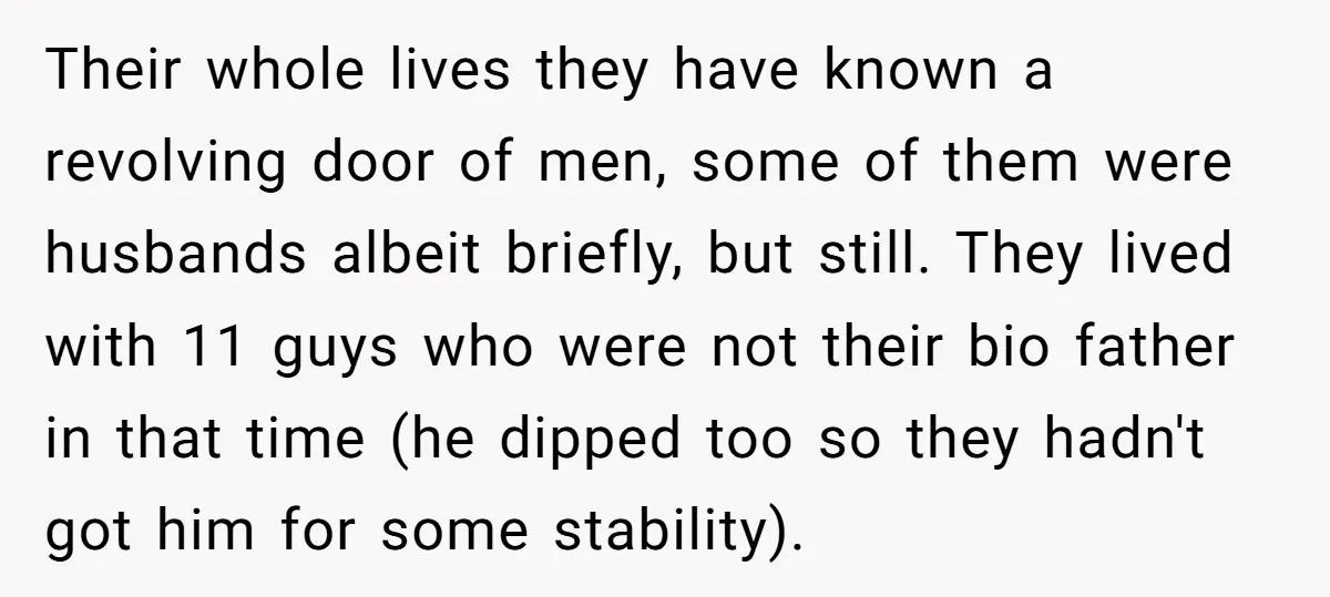 Their whole lives they have known a revolving door of men, some of them were husbands albeit briefly, but still. They lived with 11 guys who were not their bio...