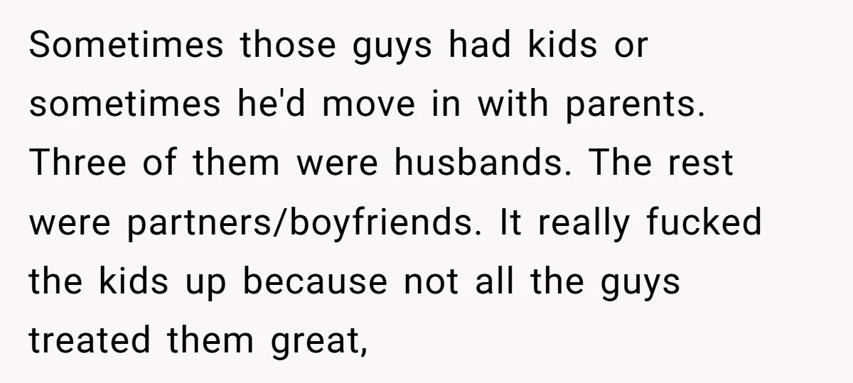Sometimes those guys had kids or sometimes he'd move in with parents. Three of them were husbands. The rest were partners/boyfriends. It really fucked the kids up because not all...