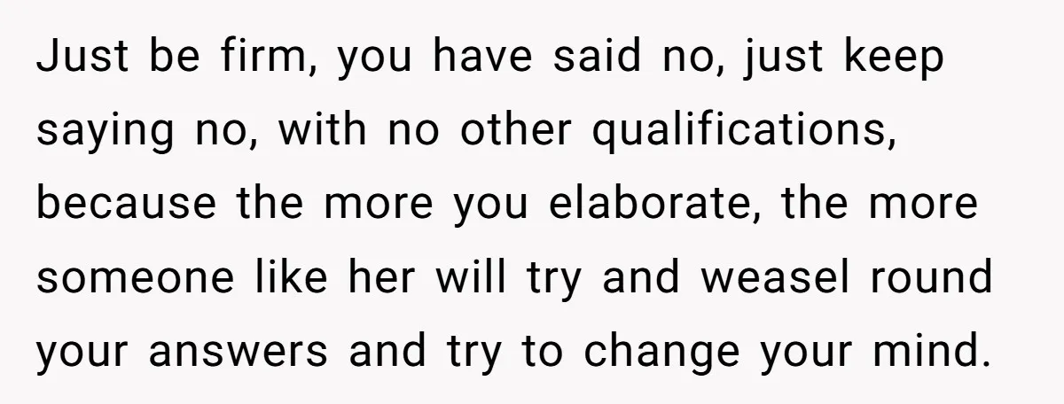 Just be firm, you have said no, just keep saying no, with no other qualifications, because the more you elaborate, the more someone like her will try and weasel round...