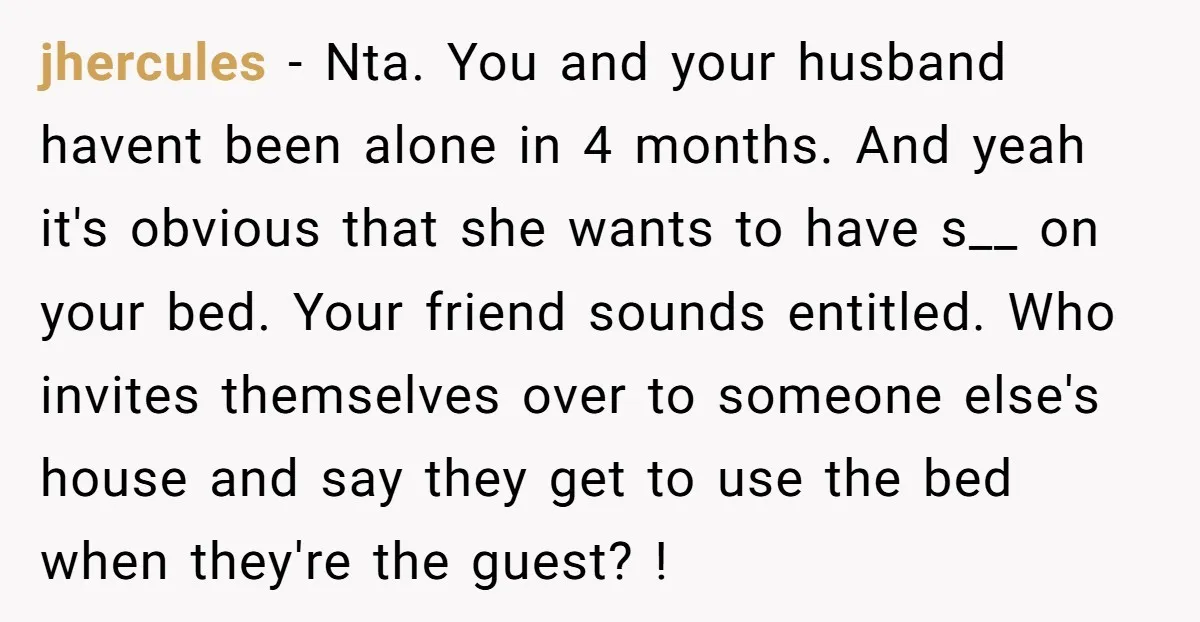 jhercules − Nta. You and your husband havent been alone in 4 months. And yeah it's obvious that she wants to have s__ on your bed. Your friend sounds entitled....