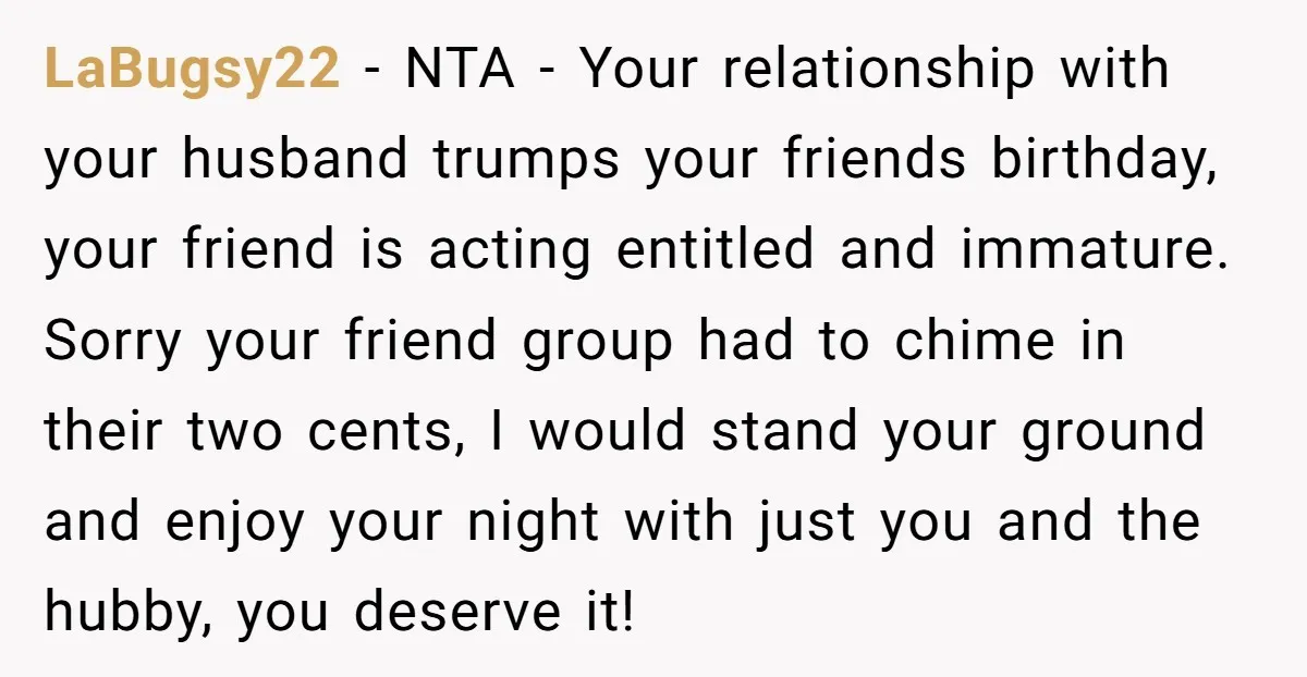 LaBugsy22 − NTA - Your relationship with your husband trumps your friends birthday, your friend is acting entitled and immature. Sorry your friend group had to chime in their two...