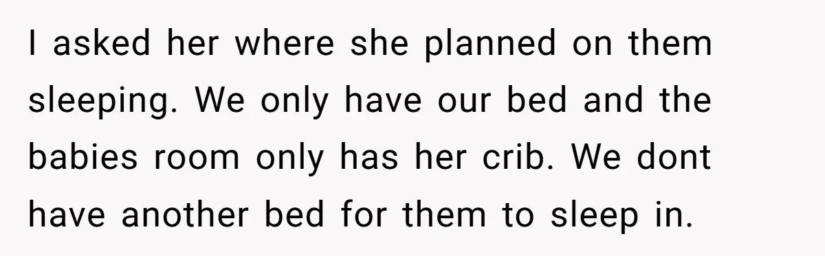 I asked her where she planned on them sleeping. We only have our bed and the babies room only has her crib. We dont have another bed for them to...