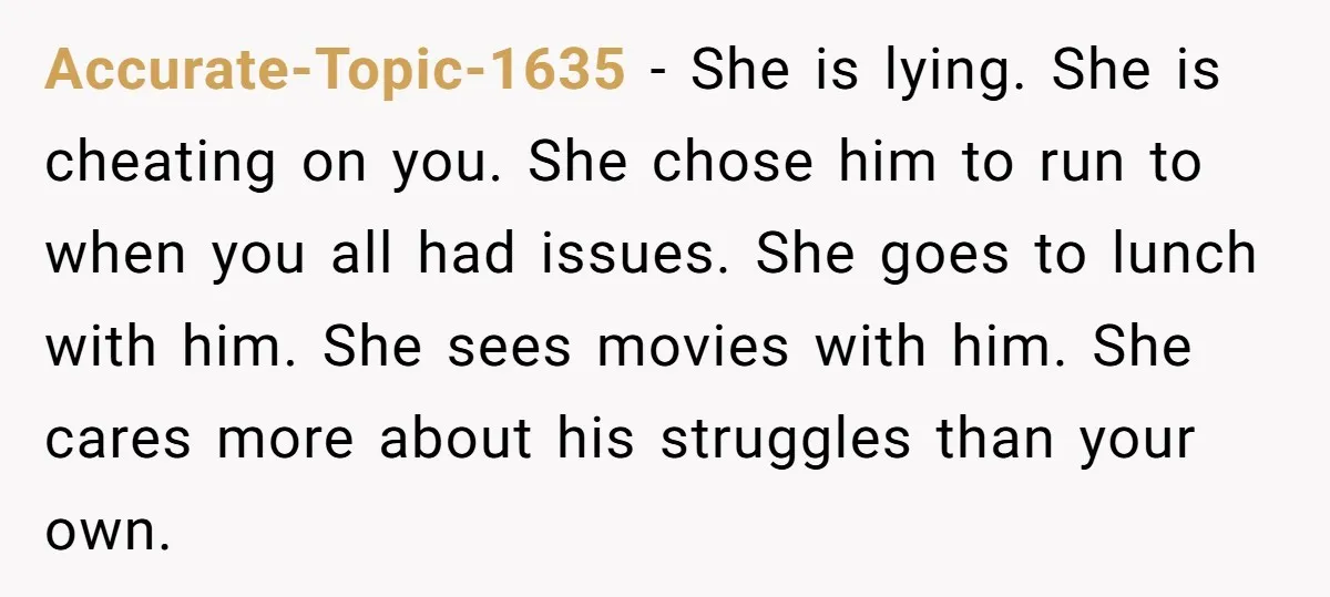 Accurate-Topic-1635 − She is lying. She is cheating on you. She chose him to run to when you all had issues. She goes to lunch with him. She sees movies...